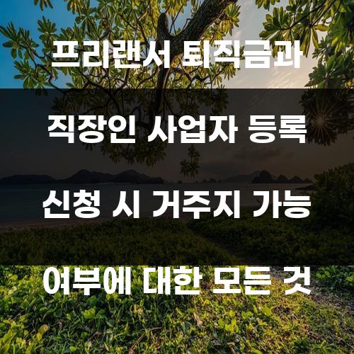 프리랜서 퇴직금과 직장인 사업자 등록 신청 시 거주지 가능 여부에 대한 모든 것