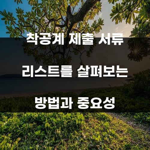 착공계 제출 서류 리스트를 살펴보는 방법과 중요성