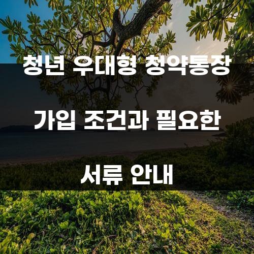 청년 우대형 청약통장 가입 조건과 필요한 서류 안내