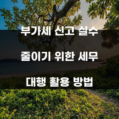 부가세 신고 실수 줄이기 위한 세무 대행 활용 방법