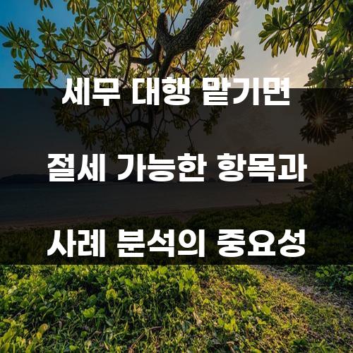 세무 대행 맡기면 절세 가능한 항목과 사례 분석의 중요성