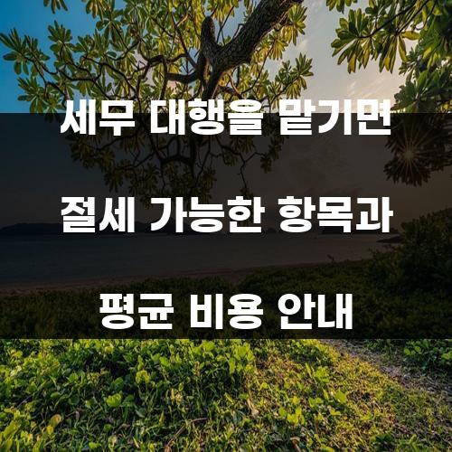 세무 대행을 맡기면 절세 가능한 항목과 평균 비용 안내