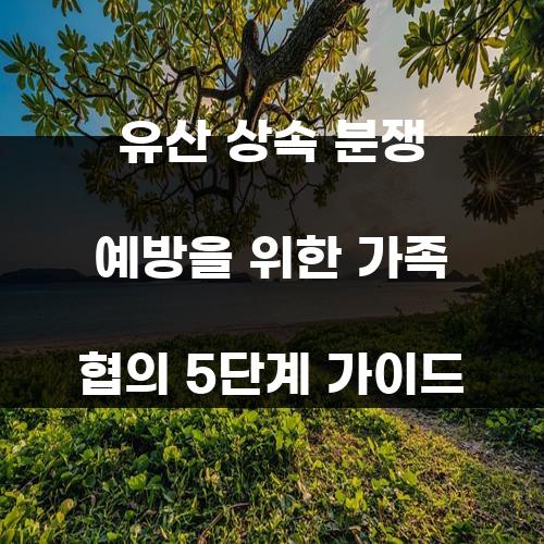 유산 상속 분쟁 예방을 위한 가족 협의 5단계 가이드