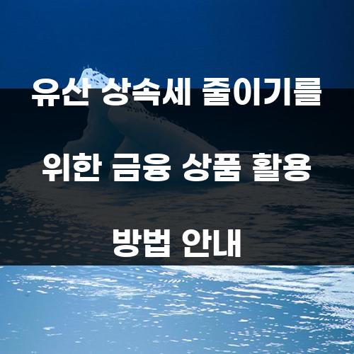 유산 상속세 줄이기를 위한 금융 상품 활용 방법 안내